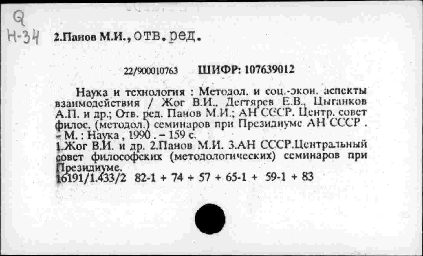 ﻿ч Н-ЗЧ
2.Панов М.И., О ТВ . реД.
22/900010763 ШИФР: 107639012
Наука и технология : Мстодол. и соц.-экон. аспекты взаимодействия / Жог В.И., Дегтярев Е.В.. Цыганков А.П. и др.; Отв. рсд. Панов М.И.; АН СССР. Центр, совет филос. (мстодол/) семинаров при Президиуме АН СССР . - М.: Наука , 1990	159 с.
1.Жог В.И. и др. 2.Панов М.И. З.АН СССР.Цснтральный совет философских (методологических) семинаров при Президиуме.
16191/1.433/2 82-1 + 74 + 57 + 65-1 + 59-1 + 83